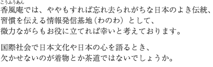 香風庵では、ややもすれば忘れ去られがちな日本のよき伝統、 習慣を伝える情報発信基地（わのわ）として、 微力ながらもお役に立てれば幸いと考えております。  国際社会で日本文化や日本の心を語るとき、 欠かせないのが着物とか茶道ではないでしょうか。